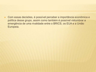  Com essas decisões, é possível perceber a importância econômica e 
política desse grupo, assim como também é possível vislumbrar a 
emergência de uma rivalidade entre o BRICS, os EUA e a União 
Europeia. 
 