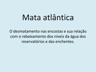 Mata atlântica O desmatamento nas encostas e sua relação com o rebaixamento dos níveis da água dos reservatórios e das enchentes. 