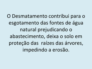 O Desmatamento contribui para o esgotamento das fontes de água natural prejudicando o abastecimento, deixa o solo em proteção das  raízes das árvores, impedindo a erosão. 