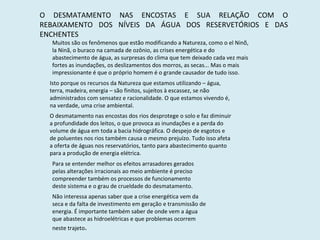 O DESMATAMENTO NAS ENCOSTAS E SUA RELAÇÃO COM O REBAIXAMENTO DOS NÍVEIS DA ÁGUA DOS RESERVETÓRIOS E DAS ENCHENTES Muitos são os fenômenos que estão modificando a Natureza, como o el Ninõ, la Ninã, o buraco na camada de ozônio, as crises energética e do abastecimento de água, as surpresas do clima que tem deixado cada vez mais fortes as inundações, os deslizamentos dos morros, as secas... Mas o mais impressionante é que o próprio homem é o grande causador de tudo isso. Isto porque os recursos da Natureza que estamos utilizando – água, terra, madeira, energia – são finitos, sujeitos à escassez, se não administrados com sensatez e racionalidade. O que estamos vivendo é, na verdade, uma crise ambiental. O desmatamento nas encostas dos rios desprotege o solo e faz diminuir a profundidade dos leitos, o que provoca as inundações e a perda do volume de água em toda a bacia hidrográfica. O despejo de esgotos e de poluentes nos rios também causa o mesmo prejuízo. Tudo isso afeta a oferta de águas nos reservatórios, tanto para abastecimento quanto para a produção de energia elétrica. Para se entender melhor os efeitos arrasadores gerados pelas alterações irracionais ao meio ambiente é preciso compreender também os processos de funcionamento deste sistema e o grau de crueldade do desmatamento. Não interessa apenas saber que a crise energética vem da seca e da falta de investimento em geração e transmissão de energia. É importante também saber de onde vem a água que abastece as hidroelétricas e que problemas ocorrem neste trajeto . 