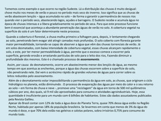Tomemos como exemplo o que ocorre na região Sudeste. Lá a distribuição das chuvas é muito desigual: chove muito nos meses de verão e pouco no período mais seco do inverno. Isso significa que as chuvas de verão abastecem lençóis – água acumulada no solo – de forma a garantir a permanência de nossos rios quando vier o período seco, abastecendo lagos, açudes e barragens. O Sudeste recebe e acumula água no época de chuvas intensas e a libera gradativamente no período de seca. Para que este processo funcione bem é essencial que aconteça a abundante penetração das águas de verão no solo. A cobertura vegetal na superfície do solo é um fator determinante neste processo. Quando a cobertura é florestal, a chuva molha primeiro a folhagem para, depois, ir lentamente chegando ao solo, penetrando bem evagar até atingir camadas mais profundas. O solo coberto com floresta garante maior permeabilidade, tornando-se capaz de absorver a água que vêm das chuvas torrenciais de verão. Já em solos desmatados, com baixa intensidade de cobertura vegetal, essas chuvas alcançam rapidamente o solo, e este, por ter menor permeabilidade à água, permite que o excesso comece a escorrer pela superfície, gerando erosão e arrastando partículas de solo para o leito dos rios, Fazendo diminuir a profundidade dos mesmos. Este é o chamado processo de  assoreamento .  Assim, por causa  do desmatamento, ocorre um abastecimento menor dos lençóis de água, ao mesmo tempo em que acentua as enchentes, porque a água das chuvas escorrem sobre a superfície do solo, não penetrando nele. Daí vem o acréscimo rápido de grandes volumes de águas para correr sobre os leitos reduzidos pelo assoreamento. Além de o desmatamento estar impossibilitando a permanência da água em solo, as chuvas, que originam o ciclo hidrológico no planeta, estão diminuindo . O processo de evaporação das águas por meio do calor e o seu retorno ao solo – em forma de chuva e neve -, promove uma “reciclagem” da água em torno de 500 mil quilômetros cúbicos por ano, dos quais, só 9 mil são aproveitados para consumo e atividades agroindustriais. Hoje, essa quantidade é insuficiente para um mundo com 6 bilhões de habitantes. Estes são dados assustadores publicados pela Revista Galileu. Apesar do Brasil contar com 12% de toda a água doce do Planeta Terra, quase 70% dessa água estão na Região Norte, habitada por apenas 18% da população brasileira. Se levarmos em conta que menos de 3% da água do mundo é doce, e que 70% dela estão nas geleiras e calotas polares, sobra irrisórios 0,75% para consumo do mundo todo.  