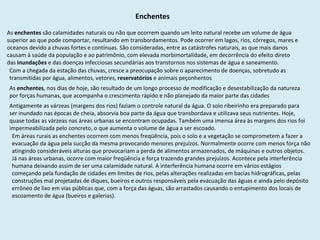 Enchentes As  enchentes  são calamidades naturais ou não que ocorrem quando um leito natural recebe um volume de água superior ao que pode comportar, resultando em transbordamentos. Pode ocorrer em lagos, rios, córregos, mares e oceanos devido a chuvas fortes e contínuas. São consideradas, entre as catástrofes naturais, as que mais danos causam à saúde da população e ao patrimônio, com elevada morbimortalidade, em decorrência do efeito direto das  inundações  e das doenças infecciosas secundárias aos transtornos nos sistemas de água e saneamento.  Com a chegada da estação das chuvas, cresce a preocupação sobre o aparecimento de doenças, sobretudo as transmitidas por água, alimentos, vetores,  reservatórios  e animais peçonhentos As  enchentes , nos dias de hoje, são resultado de um longo processo de modificação e desestabilização da natureza por forças humanas, que acompanha o crescimento rápido e não planejado da maior parte das cidades Antigamente as várzeas (margens dos rios) faziam o controle natural da água. O solo ribeirinho era preparado para ser inundado nas épocas de cheia, absorvia boa parte da água que transbordava e utilizava seus nutrientes. Hoje, quase todas as várzeas nas áreas urbanas se encontram ocupadas. Também uma imensa área às margens dos rios foi impermeabilizada pelo concreto, o que aumenta o volume de água a ser escoado.  Em áreas rurais as enchentes ocorrem com menos freqüência, pois o solo e a vegetação se comprometem a fazer a evacuação da água pela sucção da mesma provocando menores prejuízos. Normalmente ocorre com menos força não atingindo consideráveis alturas que provocariam a perda de alimentos armazenados, de máquinas e outros objetos. Já nas áreas urbanas, ocorre com maior freqüência e força trazendo grandes prejuízos. Acontece pela interferência humana deixando assim de ser uma calamidade natural. A interferência humana ocorre em vários estágios começando pela fundação de cidades em limites de rios, pelas alterações realizadas em bacias hidrográficas, pelas construções mal projetadas de diques, bueiros e outros responsáveis pela evacuação das águas e ainda pelo depósito errôneo de lixo em vias públicas que, com a força das águas, são arrastados causando o entupimento dos locais de escoamento de água (bueiros e galerias).  