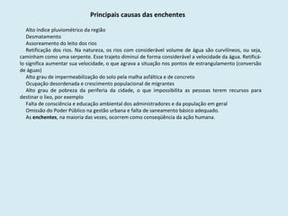 Principais causas das enchentes Alto índice pluviométrico da região Desmatamento Assoreamento do leito dos rios Retificação dos rios. Na natureza, os rios com considerável volume de água são curvilíneos, ou seja, caminham como uma serpente. Esse trajeto diminui de forma considerável a velocidade da água. Retificá-lo significa aumentar sua velocidade, o que agrava a situação nos pontos de estrangulamento (conversão de águas) Alto grau de impermeabilização do solo pela malha asfáltica e de concreto Ocupação desordenada e crescimento populacional de migrantes Alto grau de pobreza da periferia da cidade, o que impossibilita as pessoas terem recursos para destinar o lixo, por exemplo Falta de consciência e educação ambiental dos administradores e da população em geral Omissão do Poder Público na gestão urbana e falta de saneamento básico adequado.  As  enchentes , na maioria das vezes, ocorrem como conseqüência da ação humana . 
