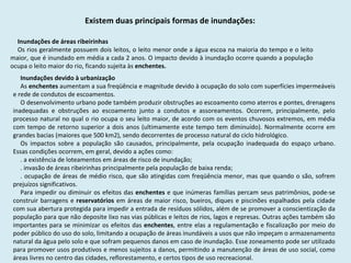 Existem duas principais formas de inundações:  Inundações de áreas ribeirinhas  Os rios geralmente possuem dois leitos, o leito menor onde a água escoa na maioria do tempo e o leito maior, que é inundado em média a cada 2 anos. O impacto devido à inundação ocorre quando a população ocupa o leito maior do rio, ficando sujeita às  enchentes. Inundações devido à urbanização  As  enchentes  aumentam a sua freqüência e magnitude devido à ocupação do solo com superfícies impermeáveis e rede de condutos de escoamentos.  O desenvolvimento urbano pode também produzir obstruções ao escoamento como aterros e pontes, drenagens inadequadas e obstruções ao escoamento junto a condutos e assoreamentos. Ocorrem, principalmente, pelo processo natural no qual o rio ocupa o seu leito maior, de acordo com os eventos chuvosos extremos, em média com tempo de retorno superior a dois anos (ultimamente este tempo tem diminuído). Normalmente ocorre em grandes bacias (maiores que 500 km2), sendo decorrentes de processo natural do ciclo hidrológico.  Os impactos sobre a população são causados, principalmente, pela ocupação inadequada do espaço urbano. Essas condições ocorrem, em geral, devido a ações como: . a existência de loteamentos em áreas de risco de inundação;  . invasão de áreas ribeirinhas principalmente pela população de baixa renda;  . ocupação de áreas de médio risco, que são atingidas com freqüência menor, mas que quando o são, sofrem prejuízos significativos.  Para impedir ou diminuir os efeitos das  enchentes  e que inúmeras famílias percam seus patrimônios, pode-se construir barragens e  reservatórios  em áreas de maior risco, bueiros, diques e piscinões espalhados pela cidade com sua abertura protegida para impedir a entrada de resíduos sólidos, além de se promover a conscientização da população para que não deposite lixo nas vias públicas e leitos de rios, lagos e represas. Outras ações também são importantes para se minimizar os efeitos das  enchentes , entre elas a regulamentação e fiscalização por meio do poder público do uso do solo, limitando a ocupação de áreas inundáveis a usos que não impeçam o armazenamento natural da água pelo solo e que sofram pequenos danos em caso de inundação. Esse zoneamento pode ser utilizado para promover usos produtivos e menos sujeitos a danos, permitindo a manutenção de áreas de uso social, como áreas livres no centro das cidades, reflorestamento, e certos tipos de uso recreacional. 