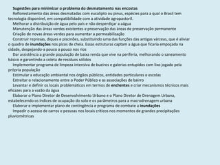 Sugestões para minimizar o problema do desmatamento nas encostas Reflorestamento das áreas desmatadas com eucalipto ou pinus, espécies para a qual o Brasil tem tecnologia disponível, em compatibilidade com a atividade agropastoril.  Melhorar a distribuição de água pelo país e não desperdiçar a aágua Manutenção das áreas verdes existentes e preservação das áreas de preservação permanente Criação de novas áreas verdes para aumentar a permeabilização Construir represas, diques e piscinões, substituindo uma das funções das antigas várzeas, que é aliviar o quadro de  inundações  nos picos de cheia. Essas estruturas captam a água que ficaria empoçada na cidade, despejando-a pouco a pouco nos rios Dar assistência a grande população de baixa renda que vive na periferia, melhorando o saneamento básico e garantindo a coleta de resíduos sólidos Implementar programa de limpeza intensiva de bueiros e galerias entupidos com lixo jogado pela própria população Estimular a educação ambiental nos órgãos públicos, entidades particulares e escolas Estreitar o relacionamento entre o Poder Público e as associações de bairro Levantar e definir os locais problemáticos em termos de  enchentes  e criar mecanismos técnicos mais eficazes para a vazão da água Elaborar o Plano Diretor de Desenvolvimento Urbano e o Plano Diretor de Drenagem Urbana, estabelecendo os índices de ocupação do solo e os parâmetros para a macrodrenagem urbana Elaborar e implementar plano de contingência e programa de combate a  inundações Impedir o acesso de carros e pessoas nos locais críticos nos momentos de grandes precipitações pluviométricas  
