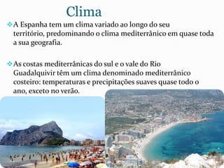 Clima
A Espanha tem um clima variado ao longo do seu
território, predominando o clima mediterrânico em quase toda
a sua geografia.
As costas mediterrânicas do sul e o vale do Rio
Guadalquivir têm um clima denominado mediterrânico
costeiro: temperaturas e precipitações suaves quase todo o
ano, exceto no verão.
 