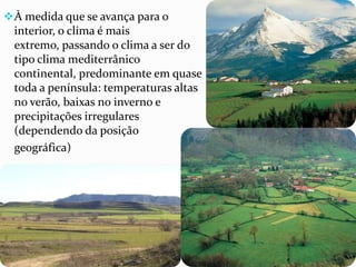 À medida que se avança para o
interior, o clima é mais
extremo, passando o clima a ser do
tipo clima mediterrânico
continental, predominante em quase
toda a península: temperaturas altas
no verão, baixas no inverno e
precipitações irregulares
(dependendo da posição
geográfica)
 