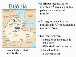 Etiópia
A Etiópia localiza-se no
oriente de África e é um dos
países mais antigos do
mundo.
 É a segunda nação mais
populosa da África e a décima
maior em área.
Faz fronteira com:
 o Sudão e com o Sudão do
Sul a oeste;
 Djibuti e Eritreia ao norte;
 Somália a leste;
 e Quénia ao sul;
A capital é a cidade
de Adis Abeba
 