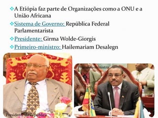 A Etiópia faz parte de Organizações como a ONU e a
União Africana
Sistema de Governo: República Federal
Parlamentarista
Presidente: Girma Wolde-Giorgis
Primeiro-ministro: Hailemariam Desalegn
Presidente da República
Primeiro-ministro
 