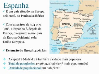 Espanha
 É um país situado na Europa
ocidental, na Península Ibérica
 Com uma área de 504 030
km², a Espanha é, depois da
França, o segundo maior país
da Europa Ocidental e da
União Europeia.
 Extenção do litoral: 4.964 km
 A capital é Madrid e é também a cidade mais populosa
 Total de população: 47 265 321 hab.(27.º mais pop. mundo)
 Densidade populacional: 90 hab./km²
 
