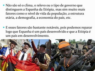  Não são só o clima, o relevo ou o tipo de governo que
distinguem a Espanha da Etiópia, mas sim muito mais
fatores como o nível de vida da população, a estrutura
etária, a demografia, a economia do país, etc.
 E esses fatores são bastante notáveis, pois podemos reparar
logo que Espanha é um país desenvolvido e que a Etiópia é
um país em desenvolvimento.
 