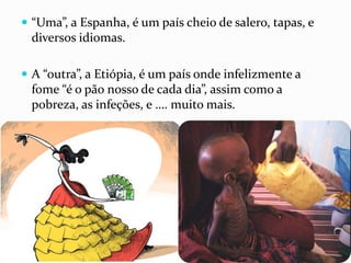  “Uma”, a Espanha, é um país cheio de salero, tapas, e
diversos idiomas.
 A “outra”, a Etiópia, é um país onde infelizmente a
fome “é o pão nosso de cada dia”, assim como a
pobreza, as infeções, e …. muito mais.
 
