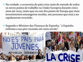  Na verdade, a economia do país criou mais de metade de todos
os novos postos de trabalho na União Europeia durante cinco
anos até 2005, tanto que era um dos países da Europa que mais
investimentos estrangeiros recebia, um processo que está a ser
rapidamente revertido.
 Segundo o Ministro das Finanças da Espanha, "a Espanha
enfrenta a sua pior recessão em meio século".
 