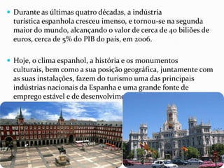  Durante as últimas quatro décadas, a indústria
turística espanhola cresceu imenso, e tornou-se na segunda
maior do mundo, alcançando o valor de cerca de 40 biliões de
euros, cerca de 5% do PIB do país, em 2006.
 Hoje, o clima espanhol, a história e os monumentos
culturais, bem como a sua posição geográfica, juntamente com
as suas instalações, fazem do turismo uma das principais
indústrias nacionais da Espanha e uma grande fonte de
emprego estável e de desenvolvimento
 