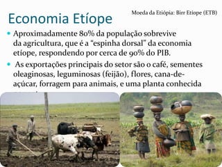 Economia Etíope
 Aproximadamente 80% da população sobrevive
da agricultura, que é a “espinha dorsal” da economia
etíope, respondendo por cerca de 90% do PIB.
 As exportações principais do setor são o café, sementes
oleaginosas, leguminosas (feijão), flores, cana-de-
açúcar, forragem para animais, e uma planta conhecida
por qat
Moeda da Etiópia: Birr Etíope (ETB)
 