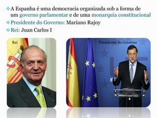 A Espanha é uma democracia organizada sob a forma de
um governo parlamentar e de uma monarquia constitucional
Presidente do Governo: Mariano Rajoy
Rei: Juan Carlos I
Rei Presidente do Governo
 