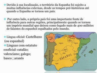 Devido à sua localização, o território da Espanha foi sujeito a
muitas influências externas, desde os tempos pré-históricos até
quando a Espanha se tornou um país.
 Por outro lado, o próprio país foi uma importante fonte de
influência para outras regiões, principalmente quando se tornou
um império mundial que deixou como legado mais de 400 milhões
de falantes do espanhol espalhados pelo mundo.
Língua oficial: Castelhano
(ou espanhol)
Línguas com estatuto
cooficial: catalão;
valenciano; galego;
basco ; aranês
 