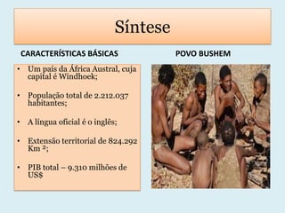 SínteseCARACTERÍSTICAS BÁSICAS             POVO BUSHEMUm país da África Austral, cuja capital é Windhoek;População total de 2.212.037 habitantes;A língua oficial é o inglês;Extensão territorial de 824.292Km ²;PIB total – 9.310 milhões de US$ 