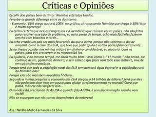 Críticas e OpiniõesEscolhi dois países bem distintos: Namíbia e Estados Unidos.Percebe-se grande diferença entre os dois como:- Economia : EUA chega quase à 100%  no gráfico, ultrapassando Namíbia que chega à 30%! Isso é muita diferença! Eu tenho certeza que nesses Congressos e Assembléias que reúnem vários países, não são feitos para resolver esse tipo de problema, eu acho perda de tempo, acho mais fácil eles fazerem um chá com biscoitos a tarde...Eu acho errado um país ser mais favorecido do que o outro, porque não sabemos o dia de amanhã, como a crise dos EUA, que teve que pedir ajuda à outros países financeiramente...Se eu tivesse o poder nas minhas mãos e um dinheiro considerável, eu ajudaria todos os países, para eles crescerem e eu monopolizá-los.Eu ajudaria, e ao mesmo tempo, me daria muito bem... Mas como o “ 1º mundo ” não pensa, ele continua assim, ganhando dinheiro, e sem saber o que fazer com todo esse dinheiro, investe em coisas desnecessárias.Porque será que toda a população rural dos EUA tem acesso à água potável e  a população rural da Namíbia não?Porque eles são mais bem-sucedidos?? Claro...Segundo a minha pesquisa, a economia dos EUA chegou à 14 trilhões de dólares! Será que eles não poderiam doar nem um pouco para ajudar o reflorestamento no mundo? Claro que podia, mas ele não vai fazer isso...O mundo está precisando de AJUDA e quando falo AJUDA, é sem discriminação social e nem racial!Não se esqueçam que nós somos dependentes da natureza!Ass.: Natália Mello Fernandes da Silva