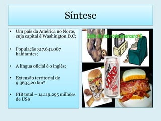 SínteseUm país da América no Norte, cuja capital é Washington D.C;População 317.641.087 habitantes;A língua oficial é o inglês;Extensão territorial de 9.363.520 km²PIB total – 14.119.295 milhões de US$