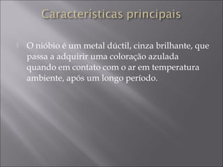  O nióbio é um metal dúctil, cinza brilhante, que
passa a adquirir uma coloração azulada
quando em contato com o ar em temperatura
ambiente, após um longo período.
 