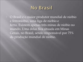  O Brasil é o maior produtor mundial de nióbio
e ferronióbio, uma liga de nióbio e
ferro. Existem apenas três minas de nióbio no
mundo. Uma delas fica situada em Minas
Gerais, no Brasil, sendo responsável por 75%
da produção mundial de nióbio.
 