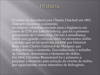  O nióbio foi descoberto por Charles Hatchett em 1801.
Hatchett encontrou o elemento
no mineral columbita enviado para a Inglaterra em
torno de 1750 por John Winthrop, que foi o primeiro
governador de Connecticut. Devido à semelhança,
havia uma grande confusão entre os elementos nióbio
e tântalo que só foi resolvida em1846 por Heinrich
Rose e Jean Charles Galissard de Marignac que
redescobriram o elemento. Desconhecendo o trabalho
de Hatchett, denominou o elemento de nióbio.
Em 1864, Christian Blomstrand foi o primeiro a
preparar o elemento pela redução do cloreto de nióbio,
por aquecimento, numa atmosfera de hidrogênio.
 