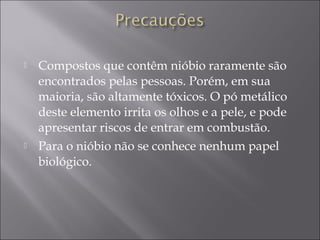  Compostos que contêm nióbio raramente são
encontrados pelas pessoas. Porém, em sua
maioria, são altamente tóxicos. O pó metálico
deste elemento irrita os olhos e a pele, e pode
apresentar riscos de entrar em combustão.
 Para o nióbio não se conhece nenhum papel
biológico.
 