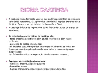    A caatinga é uma formação vegetal que podemos encontrar na região do
    semi-árido nordestino. Está presente também nas regiões extremo norte
    de Minas Gerais e sul dos estados do Maranhão e Piauí.
   A caatinga é típica de regiões com baixo índice de chuvas (presença de
    solo seco).

   As principais características da caatinga são:
    - forte presença de arbustos com galhos retorcidos e com raízes
    profundas;
    - presença de cactos e bromélias;
    - os arbustos costumam perder, quase que totalmente, as folhas em
    épocas de seca (propriedade usada para evitar a perda de água por
    evaporação);
    - as folhas deste tipo de vegetação são de tamanho pequeno;


   Exemplos de vegetação da caatinga:
    - Arbustos: aroeira, angico e juazeiro
    - Bromélias: caroá
    - Cactos: mandacaru, xique-xique e xique-xique do sertão.
 