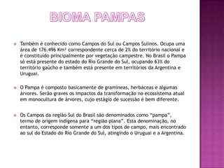    Também é conhecido como Campos do Sul ou Campos Sulinos. Ocupa uma
    área de 176.496 Km² correspondente cerca de 2% do território nacional e
    é constituído principalmente por vegetação campestre. No Brasil o Pampa
    só está presente do estado do Rio Grande do Sul, ocupando 63% do
    território gaúcho e também está presente em territórios da Argentina e
    Uruguai.

   O Pampa é composto basicamente de gramíneas, herbáceas e algumas
    árvores. Serão graves os impactos da transformação no ecossistema atual
    em monocultura de árvores, cujo estágio de sucessão é bem diferente.


   Os Campos da região Sul do Brasil são denominados como “pampa”,
    termo de origem indígena para “região plana”. Esta denominação, no
    entanto, corresponde somente a um dos tipos de campo, mais encontrado
    ao sul do Estado do Rio Grande do Sul, atingindo o Uruguai e a Argentina.
 