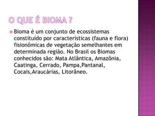  Bioma é um conjunto de ecossistemas
 constituído por características (fauna e flora)
 fisionômicas de vegetação semelhantes em
 determinada região. No Brasil os Biomas
 conhecidos são: Mata Atlântica, Amazônia,
 Caatinga, Cerrado, Pampa,Pantanal,
 Cocais,Araucárias, Litorâneo.
 