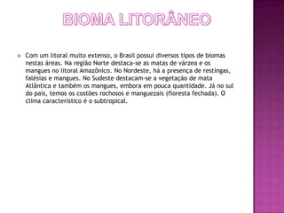    Com um litoral muito extenso, o Brasil possui diversos tipos de biomas
    nestas áreas. Na região Norte destaca-se as matas de várzea e os
    mangues no litoral Amazônico. No Nordeste, há a presença de restingas,
    falésias e mangues. No Sudeste destacam-se a vegetação de mata
    Atlântica e também os mangues, embora em pouca quantidade. Já no sul
    do país, temos os costões rochosos e manguezais (floresta fechada). O
    clima característico é o subtropical.
 