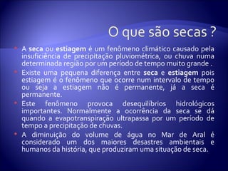    A seca ou estiagem é um fenômeno climático causado pela
    insuficiência de precipitação pluviométrica, ou chuva numa
    determinada região por um período de tempo muito grande .
   Existe uma pequena diferença entre seca e estiagem pois
    estiagem é o fenômeno que ocorre num intervalo de tempo
    ou seja a estiagem não é permanente, já a seca é
    permanente.
   Este fenômeno provoca desequilíbrios hidrológicos
    importantes. Normalmente a ocorrência da seca se dá
    quando a evapotranspiração ultrapassa por um período de
    tempo a precipitação de chuvas.
   A diminuição do volume de água no Mar de Aral é
    considerado um dos maiores desastres ambientais e
    humanos da história, que produziram uma situação de seca.
 