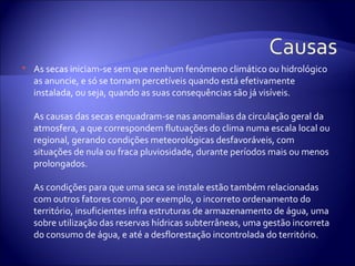   As secas iniciam-se sem que nenhum fenómeno climático ou hidrológico
    as anuncie, e só se tornam percetíveis quando está efetivamente
    instalada, ou seja, quando as suas consequências são já visíveis.

    As causas das secas enquadram-se nas anomalias da circulação geral da
    atmosfera, a que correspondem flutuações do clima numa escala local ou
    regional, gerando condições meteorológicas desfavoráveis, com
    situações de nula ou fraca pluviosidade, durante períodos mais ou menos
    prolongados.

    As condições para que uma seca se instale estão também relacionadas
    com outros fatores como, por exemplo, o incorreto ordenamento do
    território, insuficientes infra estruturas de armazenamento de água, uma
    sobre utilização das reservas hídricas subterrâneas, uma gestão incorreta
    do consumo de água, e até a desflorestação incontrolada do território.
 