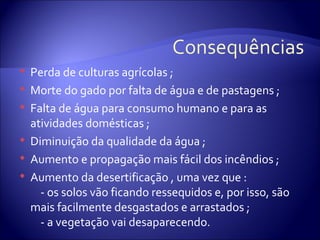    Perda de culturas agrícolas ;
   Morte do gado por falta de água e de pastagens ;
   Falta de água para consumo humano e para as
    atividades domésticas ;
   Diminuição da qualidade da água ;
   Aumento e propagação mais fácil dos incêndios ;
   Aumento da desertificação , uma vez que :
      - os solos vão ficando ressequidos e, por isso, são
    mais facilmente desgastados e arrastados ;
      - a vegetação vai desaparecendo.
 