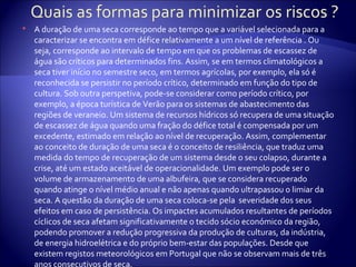    A duração de uma seca corresponde ao tempo que a variável selecionada para a
    caracterizar se encontra em défice relativamente a um nível de referência . Ou
    seja, corresponde ao intervalo de tempo em que os problemas de escassez de
    água são críticos para determinados fins. Assim, se em termos climatológicos a
    seca tiver início no semestre seco, em termos agrícolas, por exemplo, ela só é
    reconhecida se persistir no período crítico, determinado em função do tipo de
    cultura. Sob outra perspetiva, pode-se considerar como período crítico, por
    exemplo, a época turística de Verão para os sistemas de abastecimento das
    regiões de veraneio. Um sistema de recursos hídricos só recupera de uma situação
    de escassez de água quando uma fração do défice total é compensada por um
    excedente, estimado em relação ao nível de recuperação. Assim, complementar
    ao conceito de duração de uma seca é o conceito de resiliência, que traduz uma
    medida do tempo de recuperação de um sistema desde o seu colapso, durante a
    crise, até um estado aceitável de operacionalidade. Um exemplo pode ser o
    volume de armazenamento de uma albufeira, que se considera recuperado
    quando atinge o nível médio anual e não apenas quando ultrapassou o limiar da
    seca. A questão da duração de uma seca coloca-se pela severidade dos seus
    efeitos em caso de persistência. Os impactes acumulados resultantes de períodos
    cíclicos de seca afetam significativamente o tecido sócio económico da região,
    podendo promover a redução progressiva da produção de culturas, da indústria,
    de energia hidroelétrica e do próprio bem-estar das populações. Desde que
    existem registos meteorológicos em Portugal que não se observam mais de três
 