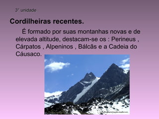 3° unidade3° unidade
Cordilheiras recentes.
É formado por suas montanhas novas e de
elevada altitude, destacam-se os : Perineus ,
Cárpatos , Alpeninos , Bálcãs e a Cadeia do
Cáusaco.
 