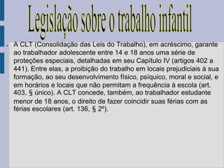 ●   A CLT (Consolidação das Leis do Trabalho), em acréscimo, garante
    ao trabalhador adolescente entre 14 e 18 anos uma série de
    proteções especiais, detalhadas em seu Capítulo IV (artigos 402 a
    441). Entre elas, a proibição do trabalho em locais prejudiciais à sua
    formação, ao seu desenvolvimento físico, psíquico, moral e social, e
    em horários e locais que não permitam a frequência à escola (art.
    403, § único). A CLT concede, também, ao trabalhador estudante
    menor de 18 anos, o direito de fazer coincidir suas férias com as
    férias escolares (art. 136, § 2º).
 