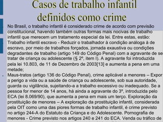 ●   No Brasil, o trabalho infantil é considerado crime de acordo com previsão
    constitucional, havendo também outras formas mais nocivas de trabalho
    infantil que merecem um tratamento especial da lei. Entre estas, estão:
●   Trabalho infantil escravo - Reduzir o trabalhador à condição análoga à de
    escravo, por meio de trabalhos forçados, jornada exaustiva ou condições
    degradantes de trabalho (artigo 149 do Código Penal) com a agravante de se
    tratar de criança ou adolescente (§ 2º, item I). A agravante foi introduzida
    pela lei 10.803, de 11 de Dezembro de 2003[13] e aumenta a pena em uma
    metade;
●   Maus-tratos (artigo 136 do Código Penal), crime aplicável a menores – Expor
    a perigo a vida ou a saúde de criança ou adolescente, sob sua autoridade,
    guarda ou vigilância, sujeitando-a a trabalho excessivo ou inadequado. Se a
    pessoa for menor de 14 anos, há ainda a agravante do 3º, introduzida pelo
    ECA (lei 8.069/90), que aumenta a pena em mais um terço. Exploração da
    prostituição de menores – A exploração da prostituição infantil, considerada
    pela OIT como uma das piores formas de trabalho infantil, é crime previsto
    no artigo 244-A do Estatuto da Criança e do Adolescente. Pornografia de
    menores - Crime previsto nos artigos 240 e 241 do ECA. Venda ou tráfico de
 