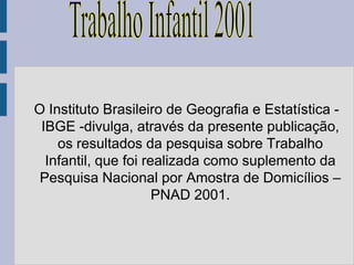 O Instituto Brasileiro de Geografia e Estatística -
 IBGE -divulga, através da presente publicação,
    os resultados da pesquisa sobre Trabalho
  Infantil, que foi realizada como suplemento da
 Pesquisa Nacional por Amostra de Domicílios –
                      PNAD 2001.
 
