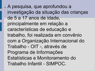 ●   A pesquisa, que aprofundou a
    investigação da situação das crianças
    de 5 a 17 anos de idade,
    principalmente em relação a
    características de educação e
    trabalho, foi realizada em convênio
    com a Organização Internacional do
    Trabalho - OIT -, através de
    Programa de Informações
    Estatísticas e Monitoramento do
    Trabalho Infantil - SIMPOC.
 