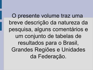 O presente volume traz uma
breve descrição da natureza da
pesquisa, alguns comentários e
  um conjunto de tabelas de
   resultados para o Brasil,
 Grandes Regiões e Unidades
        da Federação.
 