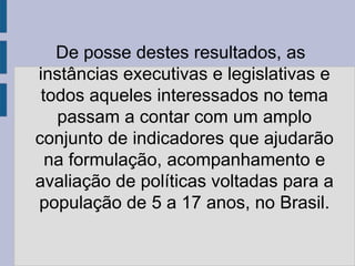 De posse destes resultados, as
instâncias executivas e legislativas e
 todos aqueles interessados no tema
   passam a contar com um amplo
conjunto de indicadores que ajudarão
  na formulação, acompanhamento e
avaliação de políticas voltadas para a
população de 5 a 17 anos, no Brasil.
 
