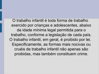 O trabalho infantil é toda forma de trabalho
 exercido por crianças e adolescentes, abaixo
     da idade mínima legal permitida para o
 trabalho, conforme a legislação de cada país.
O trabalho infantil, em geral, é proibido por lei.
  Especificamente, as formas mais nocivas ou
   cruéis de trabalho infantil não apenas são
   proibidas, mas também constituem crime.
 