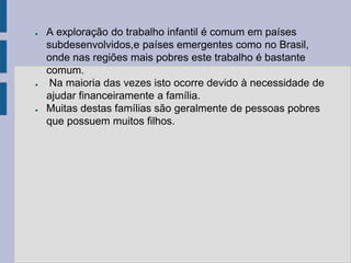 ●   A exploração do trabalho infantil é comum em países
    subdesenvolvidos,e países emergentes como no Brasil,
    onde nas regiões mais pobres este trabalho é bastante
    comum.
●    Na maioria das vezes isto ocorre devido à necessidade de
    ajudar financeiramente a família.
●   Muitas destas famílias são geralmente de pessoas pobres
    que possuem muitos filhos.
 