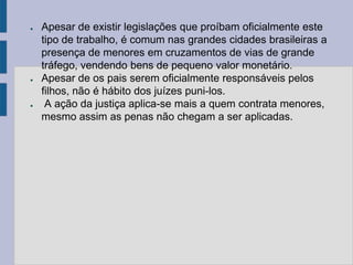 ●   Apesar de existir legislações que proíbam oficialmente este
    tipo de trabalho, é comum nas grandes cidades brasileiras a
    presença de menores em cruzamentos de vias de grande
    tráfego, vendendo bens de pequeno valor monetário.
●   Apesar de os pais serem oficialmente responsáveis pelos
    filhos, não é hábito dos juízes puni-los.
●    A ação da justiça aplica-se mais a quem contrata menores,
    mesmo assim as penas não chegam a ser aplicadas.
 