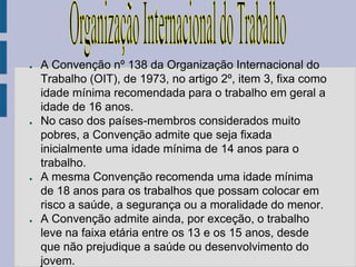 ●   A Convenção nº 138 da Organização Internacional do
    Trabalho (OIT), de 1973, no artigo 2º, item 3, fixa como
    idade mínima recomendada para o trabalho em geral a
    idade de 16 anos.
●   No caso dos países-membros considerados muito
    pobres, a Convenção admite que seja fixada
    inicialmente uma idade mínima de 14 anos para o
    trabalho.
●   A mesma Convenção recomenda uma idade mínima
    de 18 anos para os trabalhos que possam colocar em
    risco a saúde, a segurança ou a moralidade do menor.
●   A Convenção admite ainda, por exceção, o trabalho
    leve na faixa etária entre os 13 e os 15 anos, desde
    que não prejudique a saúde ou desenvolvimento do
    jovem.
 