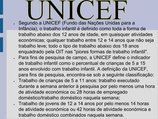 ●   Segundo a UNICEF (Fundo das Nações Unidas para a
    Infância), o trabalho infantil é definido como toda a forma de
    trabalho abaixo dos 12 anos de idade, em quaisquer atividades
    económicas; qualquer trabalho entre 12 e 14 anos que não seja
    trabalho leve; todo o tipo de trabalho abaixo dos 18 anos
    enquadrado pela OIT nas "piores formas de trabalho infantil".
●   Para fins de pesquisa de campo, a UNICEF define o indicador
    de trabalho infantil como o percentual de crianças de 5 a 15
    anos envolvido com trabalho infantil. A definição da UNICEF,
    para fins de pesquisa, encontra-se sob a seguinte classificação:
●   Trabalho de crianças de 5 a 11 anos: trabalho executado
    durante a semana anterior à pesquisa por pelo menos uma hora
    de atividade económica ou 28 horas de empregado
    doméstico/trabalho doméstico naquela semana;
●   Trabalho de jovens de 12 a 14 anos por pelo menos 14 horas
    de atividade económica ou 42 horas de atividade económica e
    trabalho doméstico combinados naquela semana.
 