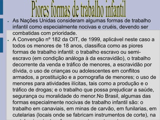 ●   As Nações Unidas consideram algumas formas de trabalho
    infantil como especialmente nocivas e cruéis, devendo ser
    combatidas com prioridade.
●   A Convenção nº 182 da OIT, de 1999, aplicável neste caso a
    todos os menores de 18 anos, classifica como as piores
    formas de trabalho infantil: o trabalho escravo ou semi-
    escravo (em condição análoga à da escravidão), o trabalho
    decorrente da venda e tráfico de menores, a escravidão por
    dívida, o uso de crianças ou adolescentes em conflitos
    armados, a prostituição e a pornografia de menores; o uso de
    menores para atividades ilícitas, tais como a produção e o
    tráfico de drogas; e o trabalho que possa prejudicar a saúde,
    segurança ou moralidade do menor.No Brasil, algumas das
    formas especialmente nocivas de trabalho infantil são: o
    trabalho em canaviais, em minas de carvão, em funilarias, em
    cutelarias (locais onde se fabricam instrumentos de corte), na
 