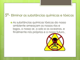 5ª- Eliminar as substâncias químicas e tóxicas
    As substâncias químicas tóxicas do nosso
     ambiente ameaçam os nossos rios e
     lagos, o nosso ar, o solo e os oceanos, e
     finalmente nós próprios e o nosso futuro.
 